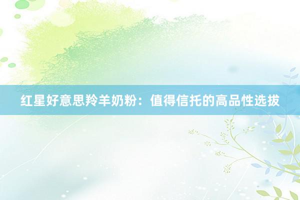 红星好意思羚羊奶粉：值得信托的高品性选拔