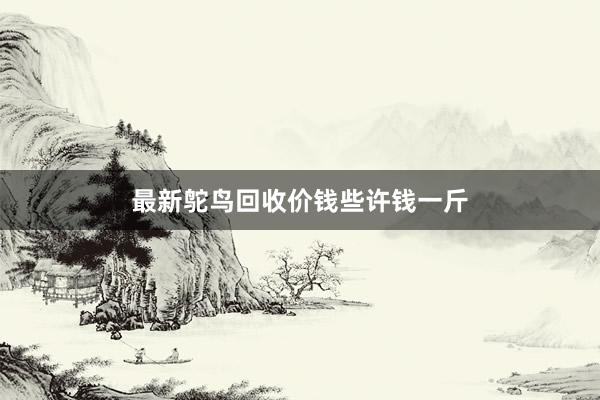 最新鸵鸟回收价钱些许钱一斤
