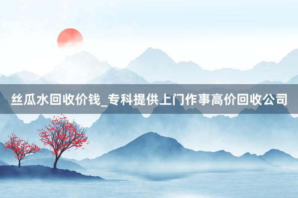丝瓜水回收价钱_专科提供上门作事高价回收公司